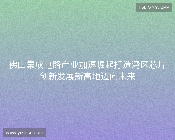 佛山集成电路产业加速崛起打造湾区芯片创新发展新高地迈向未来